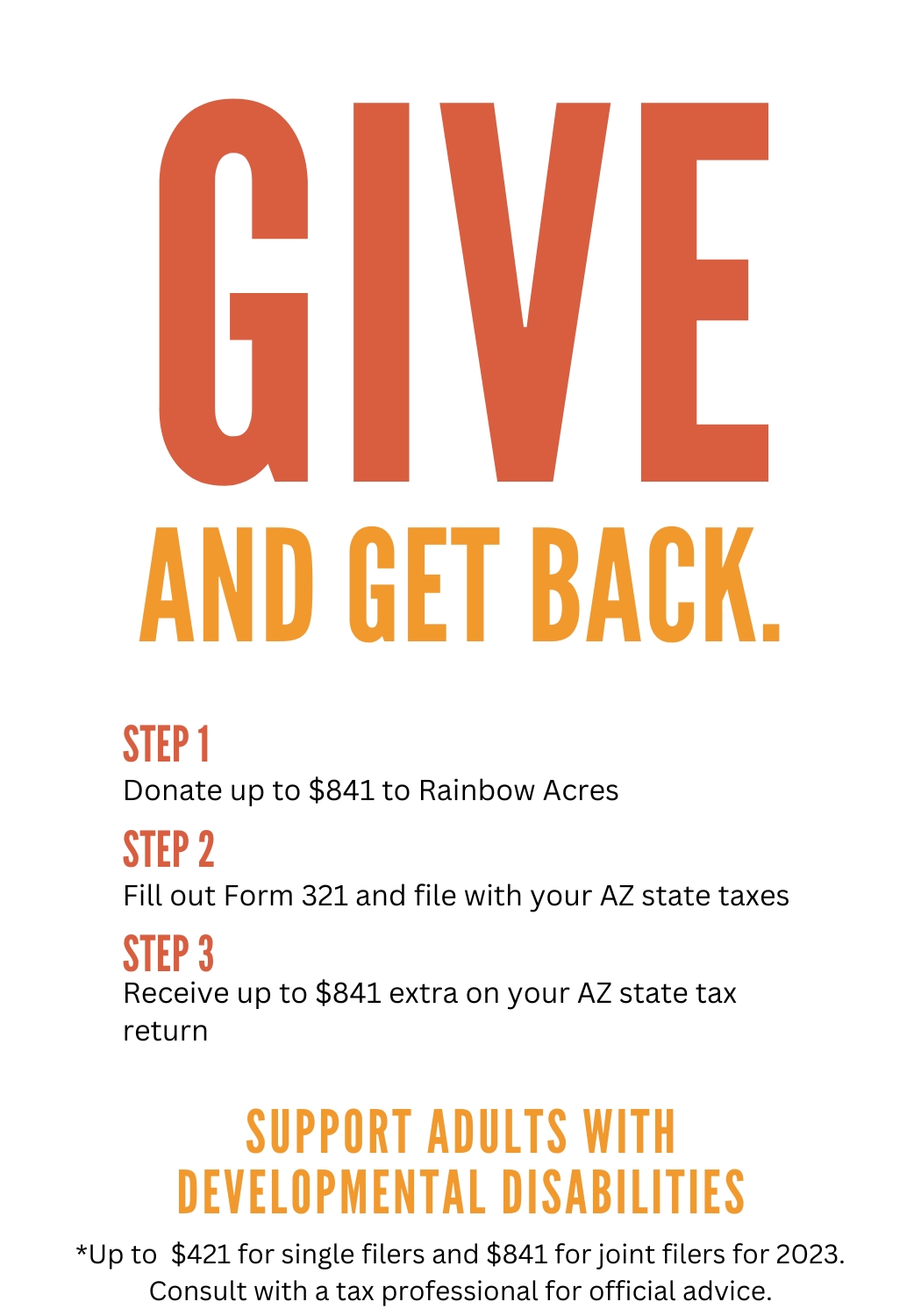Give and Give Back. Step 1. Donate up to $841 to Rainbow Acres. Step 2. Fill out Form 321 and file with your AZ state taxes. Step 3. Receive up to $841 extra on your AZ state tax return. Support adults with developmental disabilities. *Up to $421 for single filers and $841 for joint filers for 2023. Consult with a tax professional for official advice.